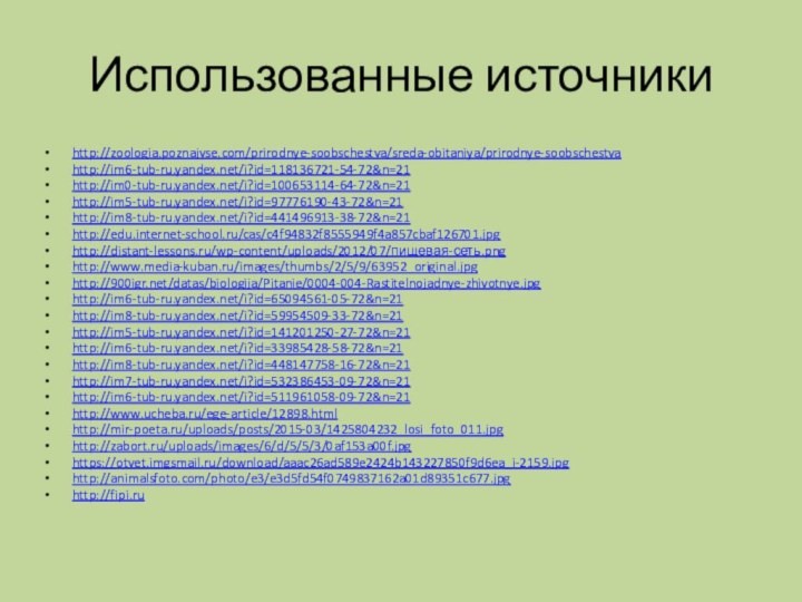 Использованные источникиhttp://zoologia.poznajvse.com/prirodnye-soobschestva/sreda-obitaniya/prirodnye-soobschestvahttp://im6-tub-ru.yandex.net/i?id=118136721-54-72&n=21http://im0-tub-ru.yandex.net/i?id=100653114-64-72&n=21http://im5-tub-ru.yandex.net/i?id=97776190-43-72&n=21http://im8-tub-ru.yandex.net/i?id=441496913-38-72&n=21http://edu.internet-school.ru/cas/c4f94832f8555949f4a857cbaf126701.jpghttp://distant-lessons.ru/wp-content/uploads/2012/07/пищевая-сеть.pnghttp://www.media-kuban.ru/images/thumbs/2/5/9/63952_original.jpghttp:///datas/biologija/Pitanie/0004-004-Rastitelnojadnye-zhivotnye.jpghttp://im6-tub-ru.yandex.net/i?id=65094561-05-72&n=21http://im8-tub-ru.yandex.net/i?id=59954509-33-72&n=21http://im5-tub-ru.yandex.net/i?id=141201250-27-72&n=21http://im6-tub-ru.yandex.net/i?id=33985428-58-72&n=21http://im8-tub-ru.yandex.net/i?id=448147758-16-72&n=21http://im7-tub-ru.yandex.net/i?id=532386453-09-72&n=21http://im6-tub-ru.yandex.net/i?id=511961058-09-72&n=21http://www.ucheba.ru/ege-article/12898.htmlhttp://mir-poeta.ru/uploads/posts/2015-03/1425804232_losi_foto_011.jpghttp://zabort.ru/uploads/images/6/d/5/5/3/0af153a00f.jpghttps://otvet.imgsmail.ru/download/aaac26ad589e2424b143227850f9d6ea_i-2159.jpghttp://animalsfoto.com/photo/e3/e3d5fd54f0749837162a01d89351c677.jpghttp://fipi.ru