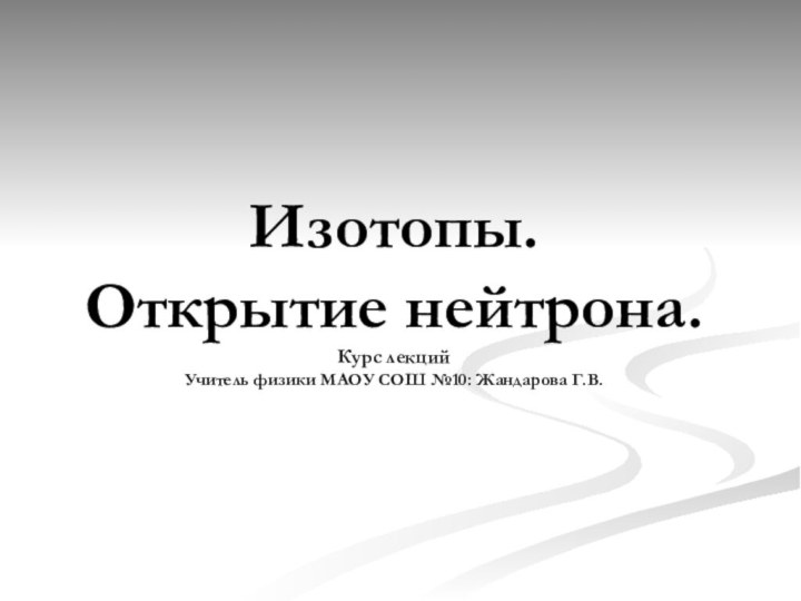 Изотопы. Открытие нейтрона. Курс лекций Учитель физики МAОУ СОШ №10: Жандарова Г.В.