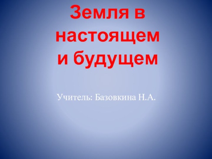 Земля в настоящем  и будущемУчитель: Базовкина Н.А.