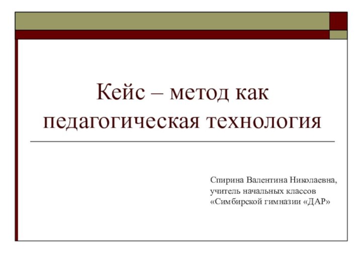 Кейс – метод как педагогическая технология Спирина Валентина Николаевна,учитель начальных классов«Симбирской гимназии «ДАР»