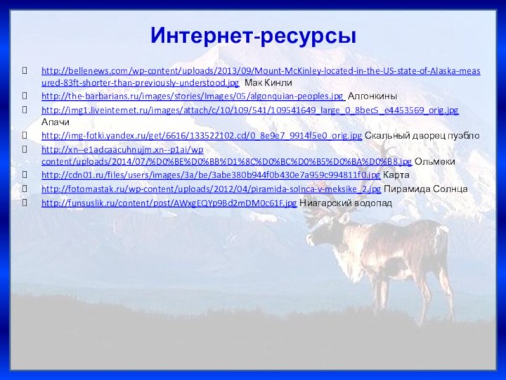 Интернет-ресурсыhttp://bellenews.com/wp-content/uploads/2013/09/Mount-McKinley-located-in-the-US-state-of-Alaska-measured-83ft-shorter-than-previously-understood.jpg Мак Кинлиhttp://the-barbarians.ru/images/stories/Images/05/algonquian-peoples.jpg Алгонкиныhttp://img1.liveinternet.ru/images/attach/c/10/109/541/109541649_large_0_8bec5_e4453569_orig.jpg Апачиhttp://img-fotki.yandex.ru/get/6616/133522102.cd/0_8e9e7_9914f5e0_orig.jpg Скальный дворец пуэблоhttp://xn--e1adcaacuhnujm.xn--p1ai/wp content/uploads/2014/07/%D0%BE%D0%BB%D1%8C%D0%BC%D0%B5%D0%BA%D0%B8.jpg Ольмекиhttp://cdn01.ru/files/users/images/3a/be/3abe380b944f0b430e7a959c994811f0.jpg Картаhttp://fotomastak.ru/wp-content/uploads/2012/04/piramida-solnca-v-meksike_2.jpg Пирамида Солнцаhttp://funsuslik.ru/content/post/AWxgEQYp9Bd2mDM0c61F.jpg Ниагарский водопад