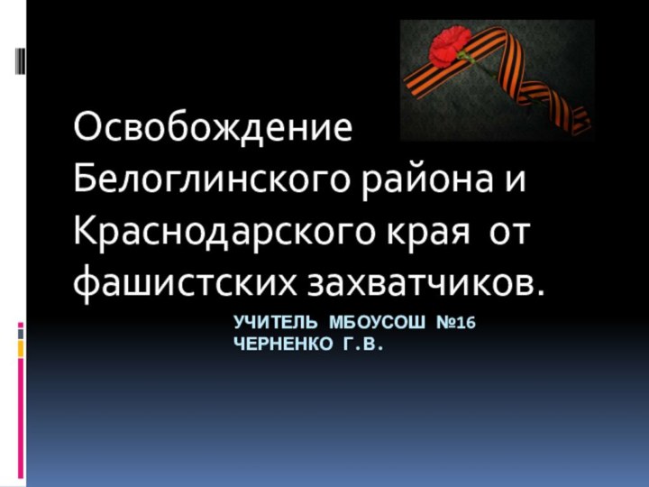 Учитель МБОУСОШ №16 					Черненко Г.В.Освобождение Белоглинского района и Краснодарского края от фашистских захватчиков.