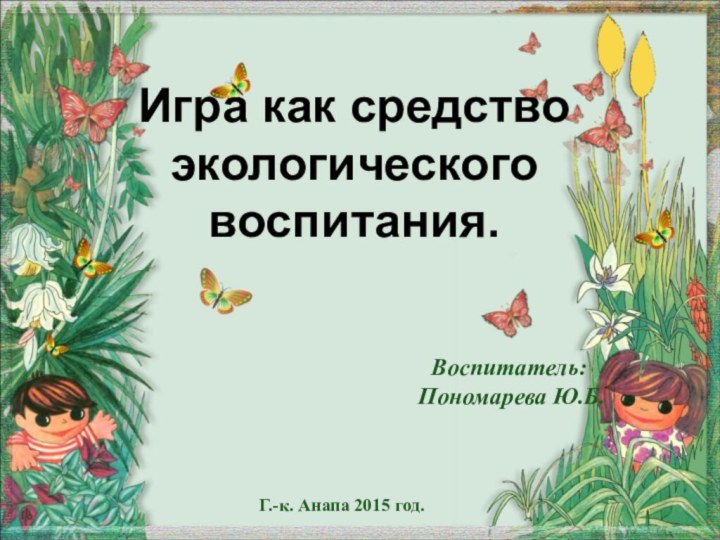 Игра как средство экологического воспитания.Воспитатель: Пономарева Ю.Б.Г.-к. Анапа 2015 год.
