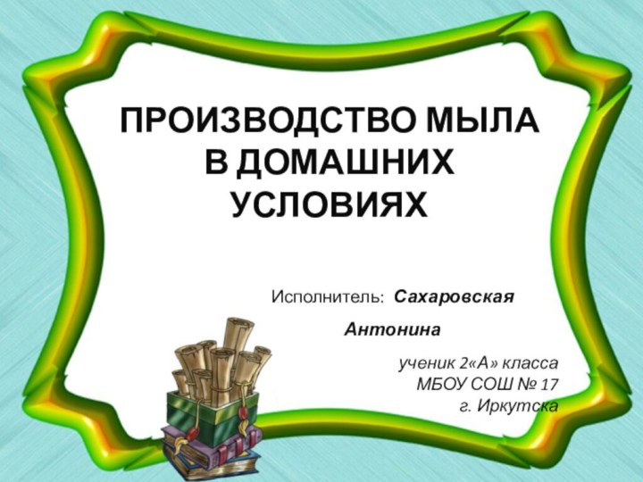 ПРОИЗВОДСТВО МЫЛА В ДОМАШНИХ УСЛОВИЯХИсполнитель: Сахаровская Антонинаученик 2«А» классаМБОУ СОШ № 17г. Иркутска