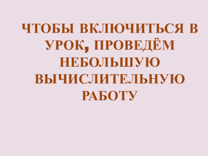 ЧТОБЫ ВКЛЮЧИТЬСЯ В УРОК, ПРОВЕДЁМ НЕБОЛЬШУЮ ВЫЧИСЛИТЕЛЬНУЮ РАБОТУ