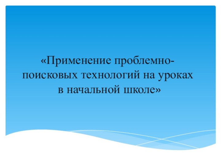 «Применение проблемно-поисковых технологий на уроках  в начальной школе»