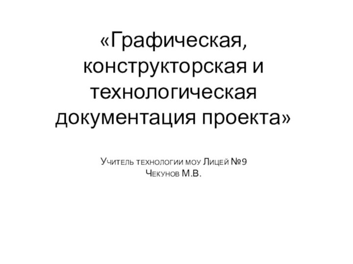 «Графическая, конструкторская и технологическая документация проекта»  Учитель технологии моу Лицей №9 Чекунов М.В.