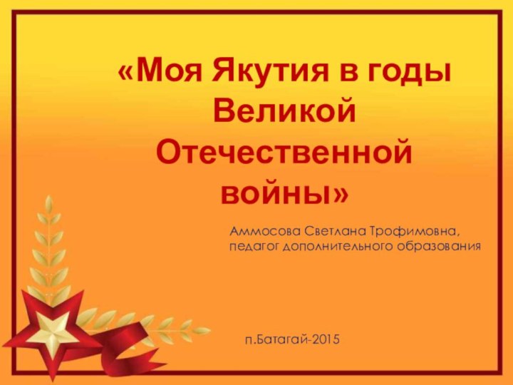 «Моя Якутия в годы Великой Отечественной войны»Аммосова Светлана Трофимовна,педагог дополнительного образованияп.Батагай-2015