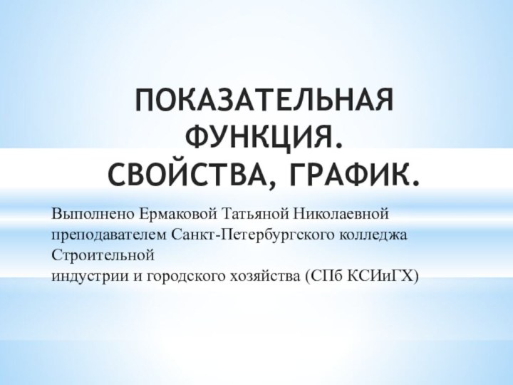 ПОКАЗАТЕЛЬНАЯ ФУНКЦИЯ. СВОЙСТВА, ГРАФИК.Выполнено Ермаковой Татьяной Николаевнойпреподавателем Санкт-Петербургского колледжа Строительнойиндустрии и городского хозяйства (СПб КСИиГХ)