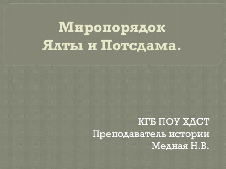 Миропорядок  Ялты и Потсдама.КГБ ПОУ ХДСТПреподаватель историиМедная Н.В.