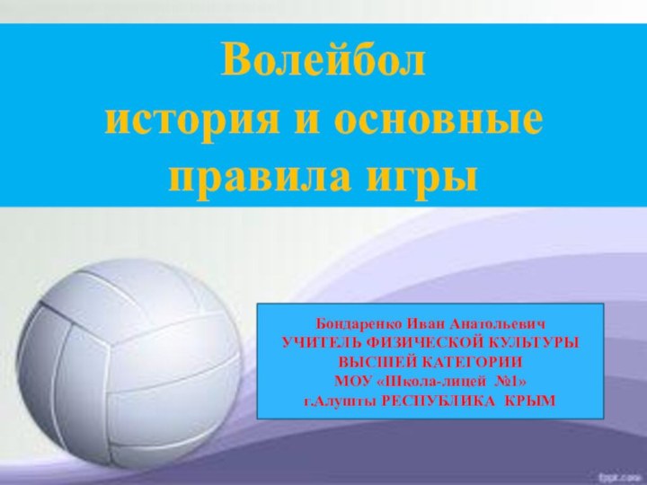Волейбол история и основные  правила игрыБондаренко Иван АнатольевичУЧИТЕЛЬ ФИЗИЧЕСКОЙ КУЛЬТУРЫВЫСШЕЙ КАТЕГОРИИМОУ «Школа-лицей №1»г.Алушты РЕСПУБЛИКА КРЫМ