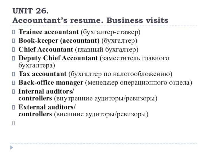 UNIT 26. Accountant’s resume. Business visitsTrainee accountant (бухгалтер-стажер)Book-keeper (accountant) (бухгалтер)Chief Accountant (главный бухгалтер)Deputy Chief Accountant (заместитель главного бухгалтера)Tax accountant (бухгалтер по налогообложению)Back-office manager (менеджер операционного