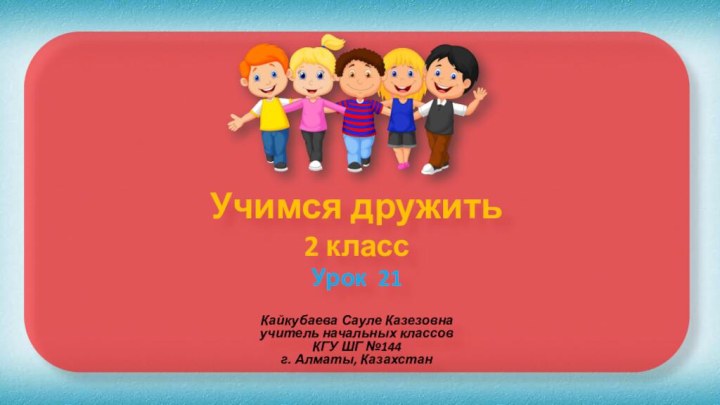 Учимся дружить 2 класс Урок 21Кайкубаева Сауле Казезовна учитель начальных классов КГУ