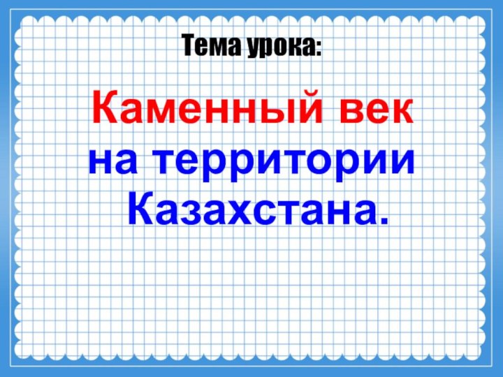 Тема урока:Каменный век на территории Казахстана.