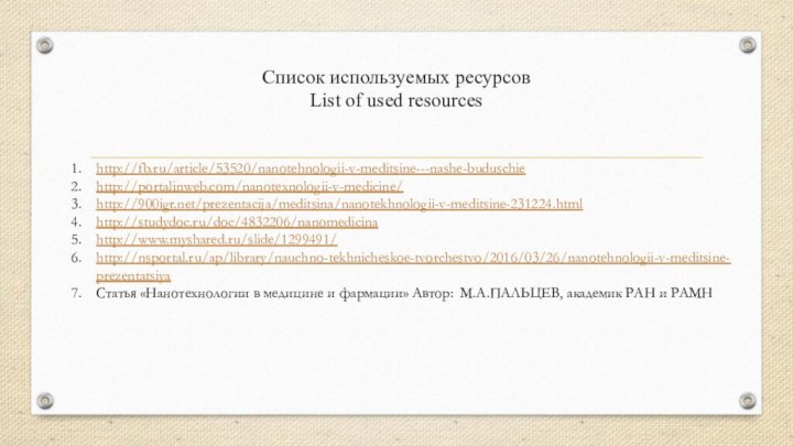 Список используемых ресурсов List of used resourceshttp://fb.ru/article/53520/nanotehnologii-v-meditsine---nashe-buduschiehttp://portalinweb.com/nanotexnologii-v-medicine/http:///prezentacija/meditsina/nanotekhnologii-v-meditsine-231224.htmlhttp://studydoc.ru/doc/4832206/nanomedicinahttp://www.myshared.ru/slide/1299491/http://nsportal.ru/ap/library/nauchno-tekhnicheskoe-tvorchestvo/2016/03/26/nanotehnologii-v-meditsine-prezentatsiyaСтатья «Нанотехнологии в медицине и фармации»