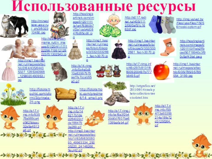 Использованные ресурсыhttp://hostingkartinok.com/image/01201110/f1eb2ffbced50718940c3f90c5af43bd.jpeghttp://img.velvet.by/files/userfiles/15056/noski-optom.gifhttp://img1.liveinternet.ru/images/attach/c/2/64/435/64435327_1285340968_1258020490953.jpghttp://img1.liveinternet.ru/images/foto/c/0/apps/3/332/3332861_feon-3070.jpghttp://img1.liveinternet.ru/images/foto/c/0/apps/3/332/3332861_feon-3070.jpghttp://hostingkartinok.com/image/01201111/a1a47638097cf2a1ceb4d08476d85cd6.jpghttp://www.greenmama.ru/dn_images/01/20/41/17/122296719912128223701302543.jpghttp://mirwolkow.ucoz.ru/_ph/3/832310450.jpghttp://s017.radikal.ru/i405/1112/06/0af51c1662df.jpghttp://artgrafica.net/2011/09/14/stock-photo-collection-trees-isolated.htmhttp://fotoramochki.com/oforml/3/priroda-25.pnghttp://fotoramochki.com/predmety/4/14_small.pnghttp://s17.rimg.info/46c297c8131f68009200497b777b9495.gifhttp://s17.rimg.info/93578a989ca4d5625deac32e5a4513a6.gifhttp://s17.rimg.info/146217b1ded284022cfde1884793a289.gifhttp://s17.rimg.info/bcf6a3f2b43bb0d7607ba6139faafab4.gifhttp://s17.rimg.info/f554f13a93359214e18fe72d3125f264.gifhttp://s14.rimg.info/0c4e0c810e83997979aef7e7ccab55a0.gifhttp://img0.liveinternet.ru/images/attach/c/1//63/8/63008093_49963334_25035220_24148266_fleur42.gifhttp://img1.liveinternet.ru/images/attach/c/0/35/785/35785554_3199.jpg