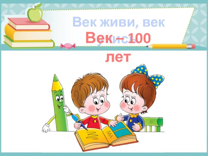 Век живи, век учись.Век – 100 лет