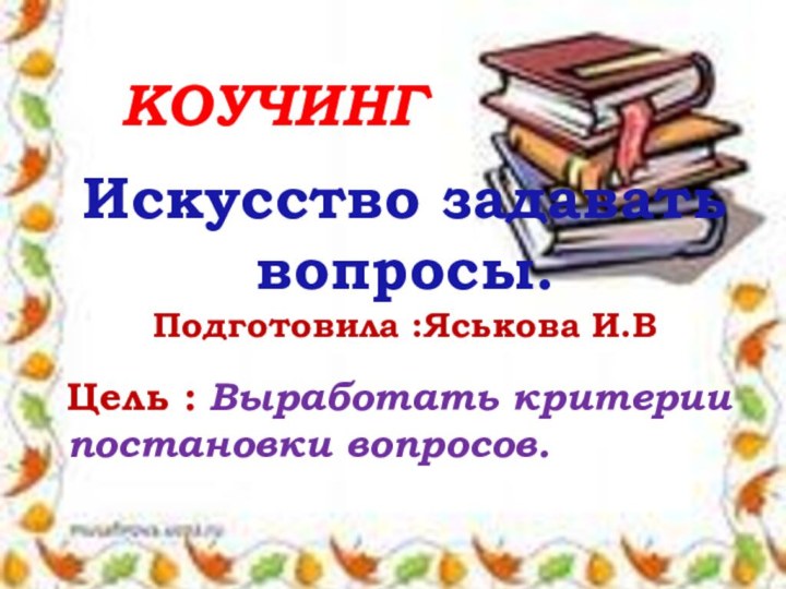 КоучингИскусство задавать вопросы. Подготовила :Яськова И.В Цель : Выработать критерии постановки вопросов.