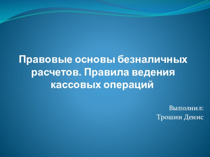 Правовые основы безналичных расчетов. Правила ведения кассовых операций	Выполнил: Трошин Денис