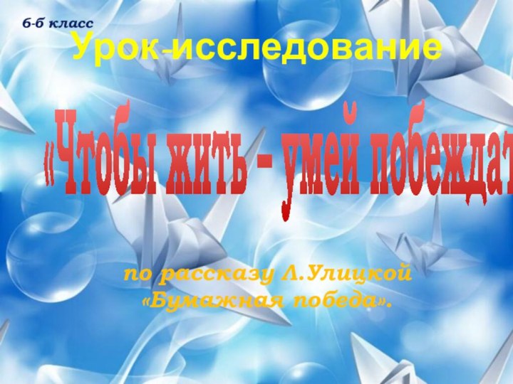 Урок-исследование «Чтобы жить – умей побеждать» по рассказу Л.Улицкой «Бумажная победа».6-б класс