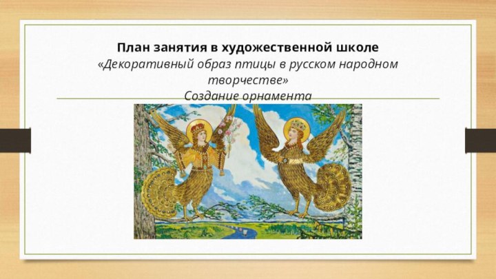   План занятия в художественной школе «Декоративный образ птицы в русском народном творчестве» Создание орнамента