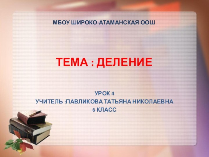 МБОУ Широко-Атаманская ООШ    ТЕМА : ДЕЛЕНИЕ Урок 4Учитель :Павликова Татьяна Николаевна6 класс