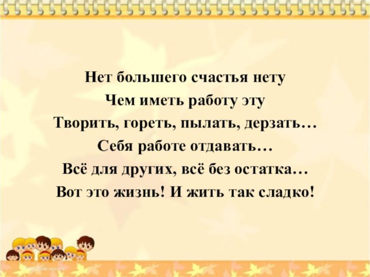 Нет большего счастья нетуЧем иметь работу этуТворить, гореть, пылать, дерзать…Себя работе отдавать…Всё