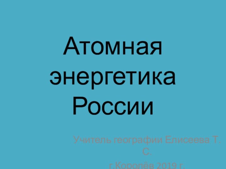 Атомная энергетика РоссииУчитель географии Елисеева Т.С.г.Королёв 2019 г.