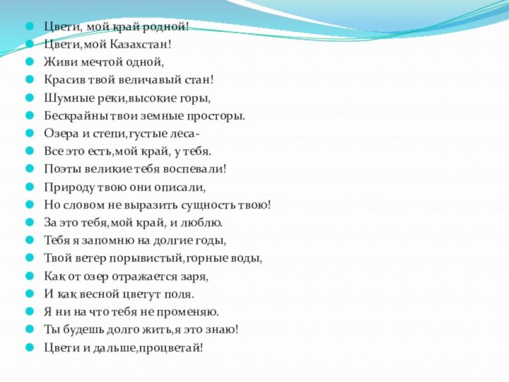 Цвети, мой край родной!Цвети,мой Казахстан!Живи мечтой одной,Красив твой величавый стан!Шумные реки,высокие горы,Бескрайны