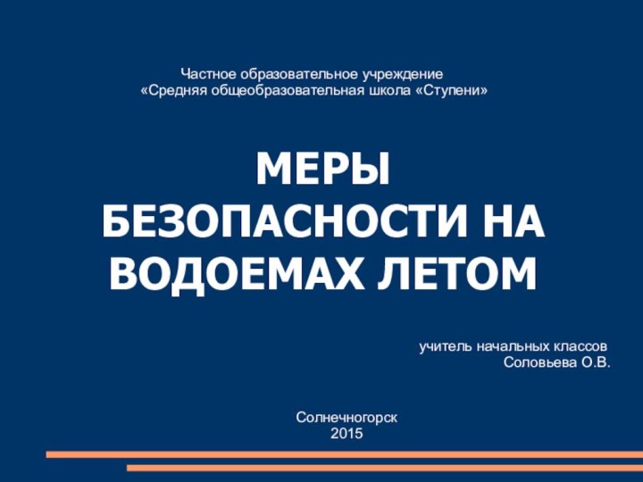 МЕРЫ БЕЗОПАСНОСТИ НА ВОДОЕМАХ ЛЕТОМЧастное образовательное учреждение «Средняя общеобразовательная школа «Ступени»учитель начальных классовСоловьева О.В.Солнечногорск2015