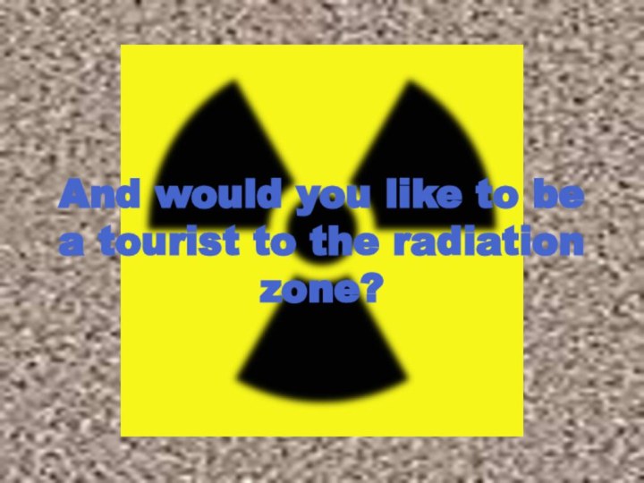 And would you like to be a tourist to the radiation zone?