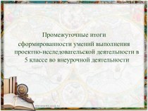 Презентация Промежуточные итоги сформированности умений выполнения проектно-исследовательской деятельности в 5 классе во внеурочной деятельности