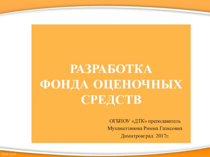 РАЗРАБОТКА  ФОНДА ОЦЕНОЧНЫХ СРЕДСТВ ОГБПОУ «ДТК» преподавательМухаметзянова Римма ГазисовнаДимитровград 2017г.