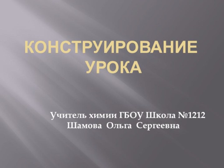 Конструирование  урока  Учитель химии ГБОУ Школа №1212   Шамова Ольга Сергеевна