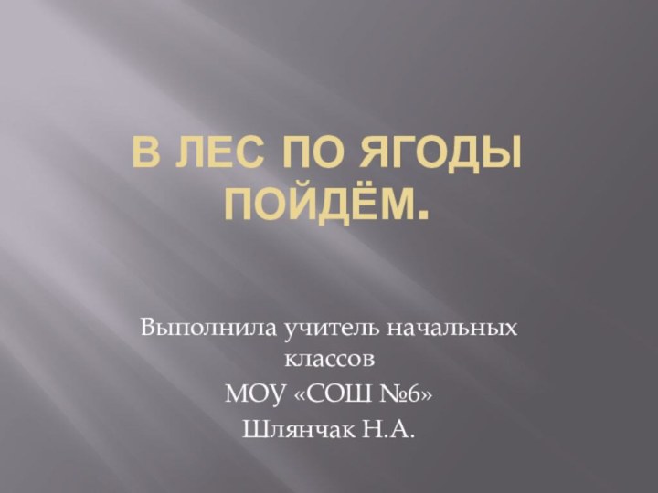 В лес по ягоды пойдём.Выполнила учитель начальных классовМОУ «СОШ №6»Шлянчак Н.А.