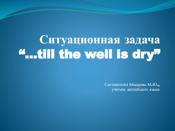 Ситуационная задача  “…till the well is dry” Составитель: Макарова М.Ю., учитель английского языка