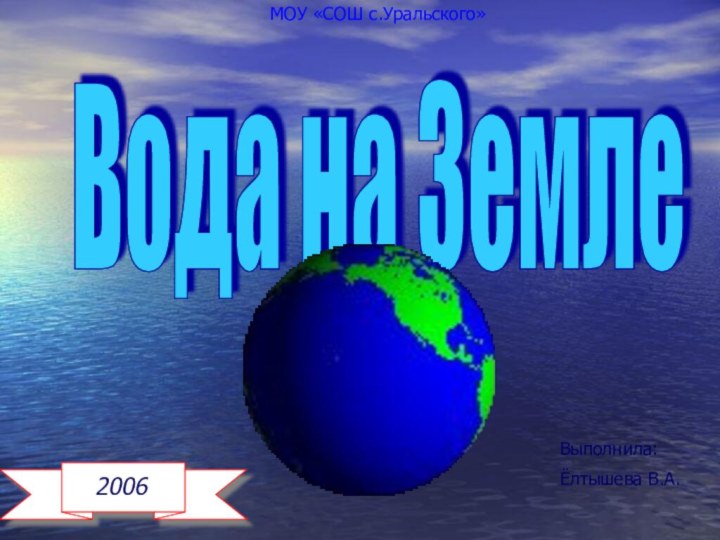 Вода на Земле 2006МОУ «СОШ с.Уральского»Выполнила:Ёлтышева В.А.