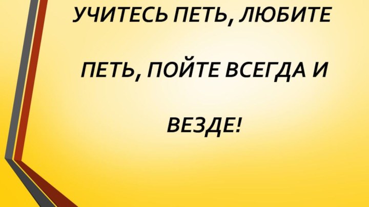 УЧИТЕСЬ ПЕТЬ, ЛЮБИТЕ   ПЕТЬ, ПОЙТЕ ВСЕГДА И   ВЕЗДЕ!