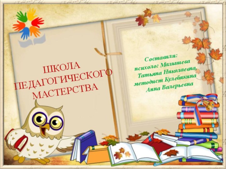 Составили:психолог Малышева Татьяна Николаевна, методист Кулебякина Анна ВалерьевнаШКОЛА ПЕДАГОГИЧЕСКОГО МАСТЕРСТВА