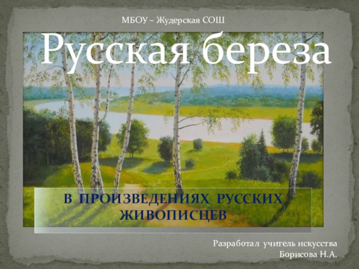 В ПРОИЗВЕДЕНИЯХ РУССКИХ ЖИВОПИСЦЕВРусская березаРазработал учитель искусства Борисова Н.А.МБОУ – Жудерская СОШ