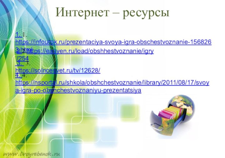 Интернет – ресурсы  1. 1. https://infourok.ru/prezentaciya-svoya-igra-obschestvoznanie-1568263.html2.2.https://easyen.ru/load/obshhestvoznanie/igry/254 3. 3. https://solncesvet.ru/tv/12628/4. 4. https://nsportal.ru/shkola/obshchestvoznanie/library/2011/08/17/svoya-igra-po-obshchestvoznaniyu-prezentatsiya