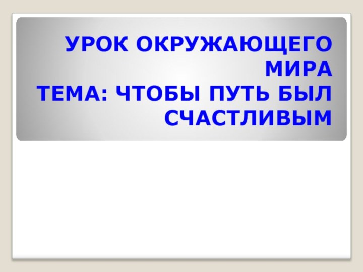 УРОК ОКРУЖАЮЩЕГО МИРА ТЕМА: ЧТОБЫ ПУТЬ БЫЛ СЧАСТЛИВЫМ