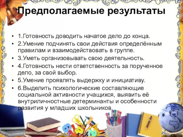 Предполагаемые результаты 1.Готовность доводить начатое дело до конца.2.Умение подчинять свои действия определённым