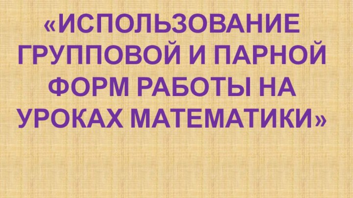 «Использование групповой и парной форм работы на уроках математики»