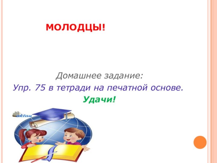 МОЛОДЦЫ!			  	Домашнее задание:Упр. 75 в тетради на печатной основе.Удачи!