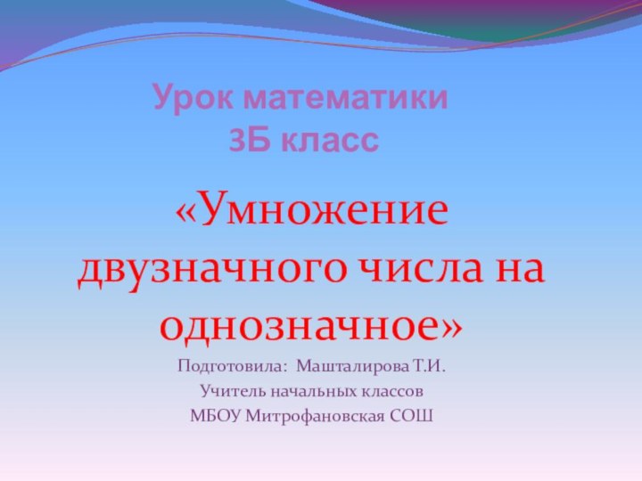 Урок математики  3Б класс«Умножение двузначного числа на однозначное»Подготовила: Машталирова Т.И.Учитель начальных классовМБОУ Митрофановская СОШ