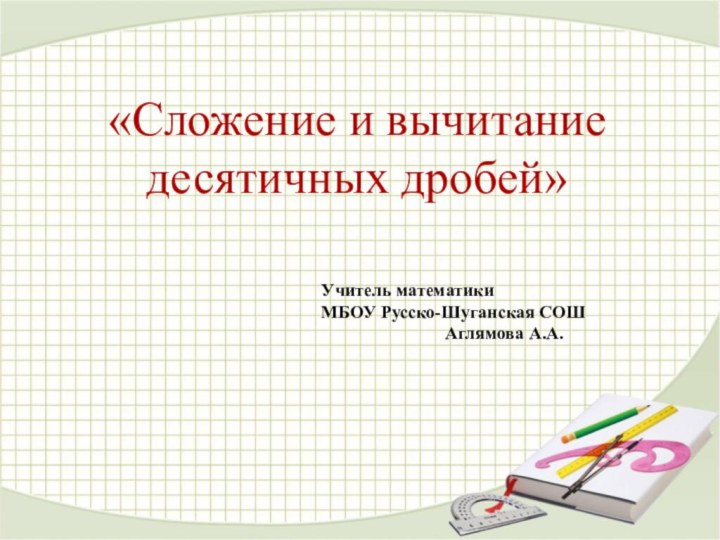 «Сложение и вычитание десятичных дробей»Учитель математикиМБОУ Русско-Шуганская СОШ Аглямова А.А.