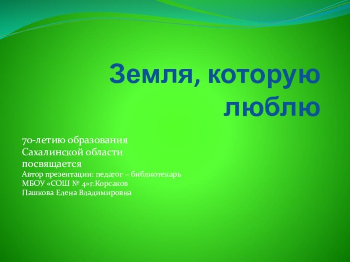 Земля, которую люблю70-летию образования Сахалинской области посвящаетсяАвтор презентации: педагог – библиотекарь МБОУ