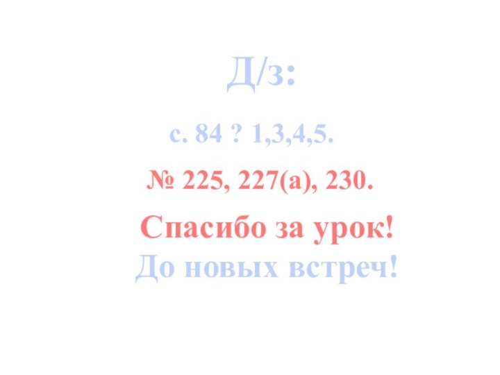 Д/з:Спасибо за урок!До новых встреч! с. 84 ? 1,3,4,5. № 225, 227(а), 230.