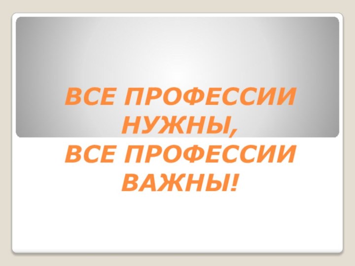 ВСЕ ПРОФЕССИИ НУЖНЫ,  ВСЕ ПРОФЕССИИ ВАЖНЫ!